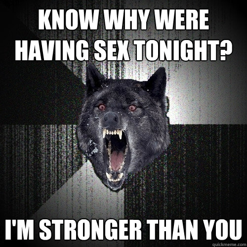 Know why were having sex tonight? I'm stronger than you  Insanity Wolf