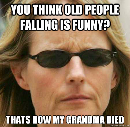 You think old people falling is funny? Thats how my grandma died  - You think old people falling is funny? Thats how my grandma died   Humorless Helen