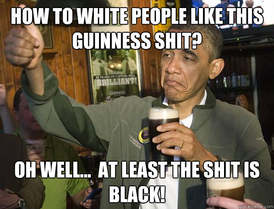 How to white people like this guinness shit? Oh well...  at least the shit is black!  Upvoting Obama