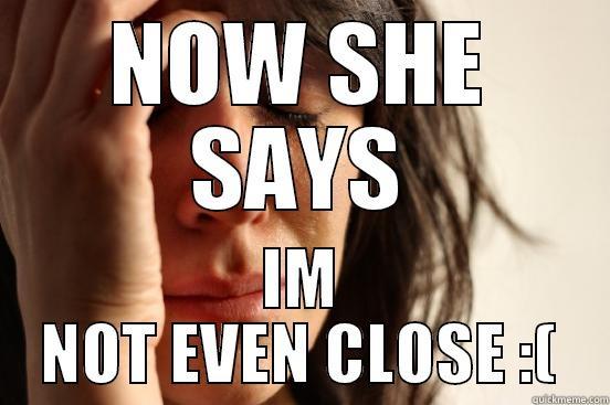 NOW SHE SAYS IM NOT EVEN CLOSE :( First World Problems