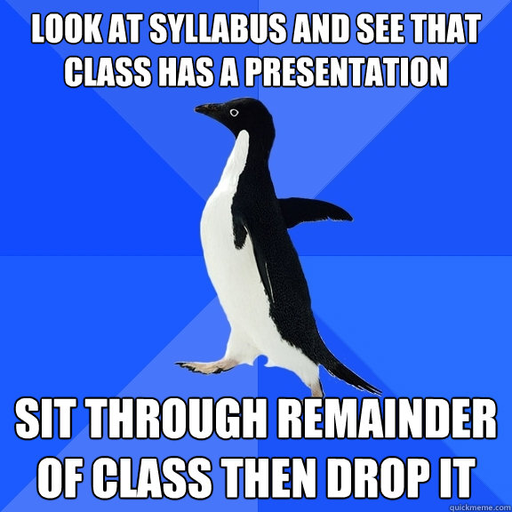 look at syllabus and see that class has a presentation sit through remainder of class then drop it  Socially Awkward Penguin