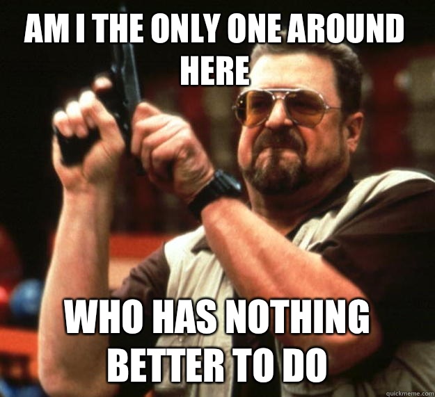 Am I the only one around here Who has nothing better to do  Walter