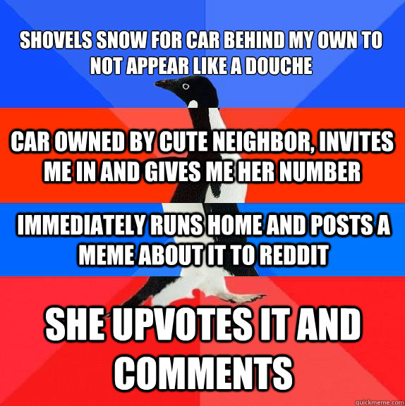 Shovels snow for car behind my own to not appear like a douche She upvotes it and comments Car owned by cute neighbor, invites me in and gives me her number Immediately runs home and posts a meme about it to reddit - Shovels snow for car behind my own to not appear like a douche She upvotes it and comments Car owned by cute neighbor, invites me in and gives me her number Immediately runs home and posts a meme about it to reddit  Socially awkward awesome awkward awesome penguin