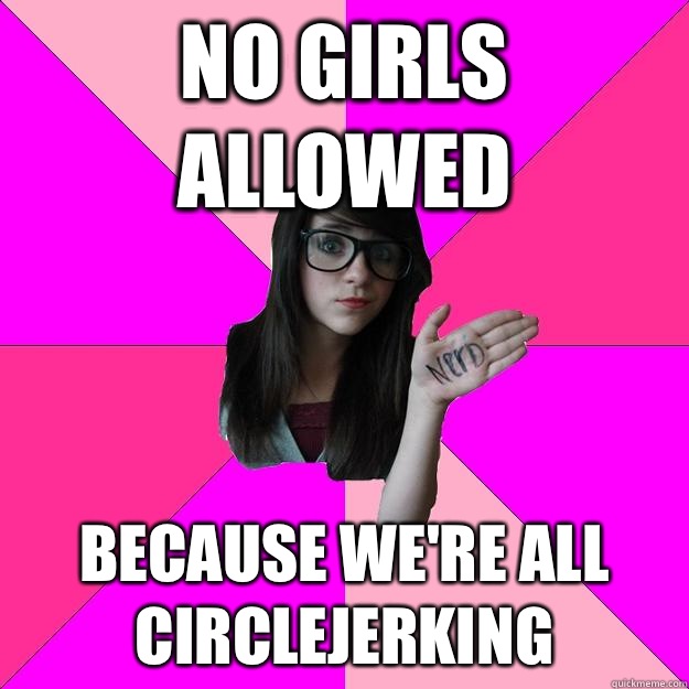 No girls allowed Because we're all circlejerking  Idiot Nerd Girl