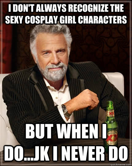 I don't always recognize the sexy cosplay girl characters but when I do...jk i never do  The Most Interesting Man In The World