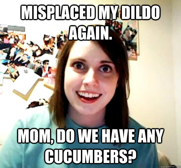 Misplaced my dildo again. Mom, do we have any cucumbers?  Overly Attached Girlfriend