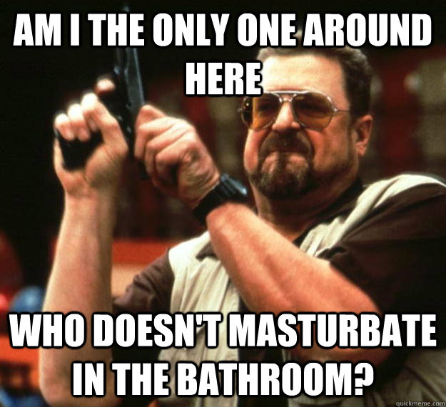 am I the only one around here who doesn't masturbate in the bathroom?  Angry Walter