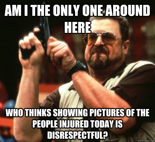 am I the only one around here who thinks showing pictures of the people injured today is disrespectful? - am I the only one around here who thinks showing pictures of the people injured today is disrespectful?  Angry Walter