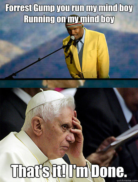 Forrest Gump you run my mind boy
Running on my mind boy  That's it! I'm Done.  - Forrest Gump you run my mind boy
Running on my mind boy  That's it! I'm Done.   The real reason the pope resigned