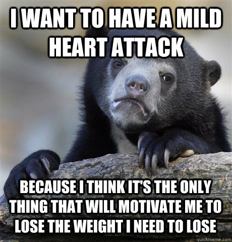 I want to have a mild heart attack because I think it's the only thing that will motivate me to lose the weight i need to lose  Confession Bear