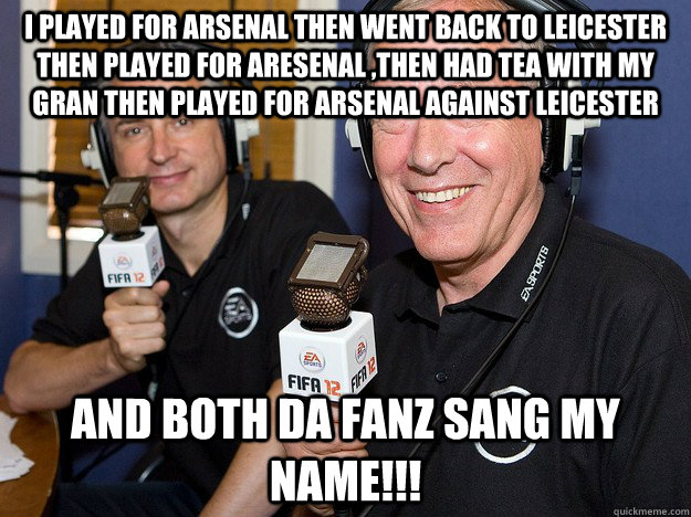 I played for Arsenal then went back to Leicester  then played for aresenal ,then had tea with my gran then played for Arsenal against Leicester  and both da fanz sang my name!!!  FIFA 12 commentators