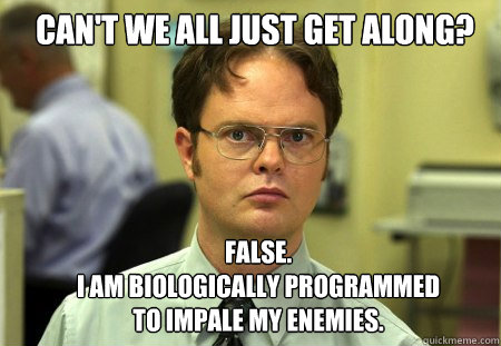 can't we all just get along? FALSE.  
i am biologically programmed to impale my enemies. - can't we all just get along? FALSE.  
i am biologically programmed to impale my enemies.  Schrute