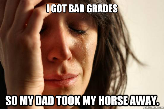 i got bad grades so my dad took my horse away. - i got bad grades so my dad took my horse away.  First World Problems