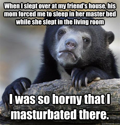 When I slept over at my friend's house, his mom forced me to sleep in her master bed while she slept in the living room I was so horny that I masturbated there. - When I slept over at my friend's house, his mom forced me to sleep in her master bed while she slept in the living room I was so horny that I masturbated there.  Confession Bear