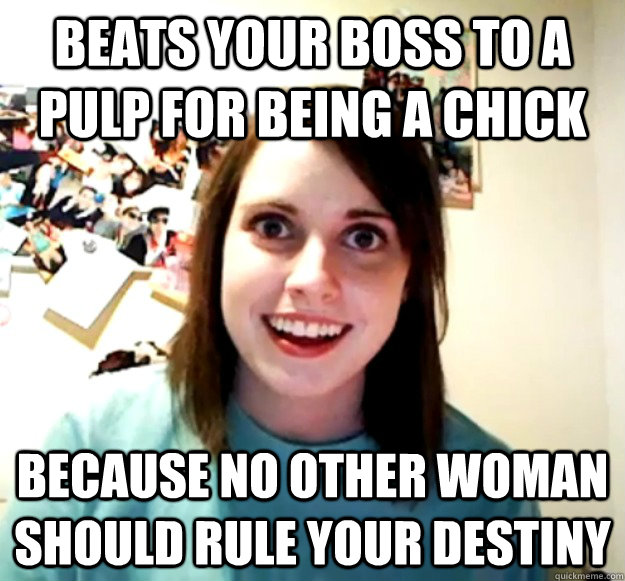 Beats your boss to a pulp for being a chick because no other woman should rule your destiny  Overly Attached Girlfriend