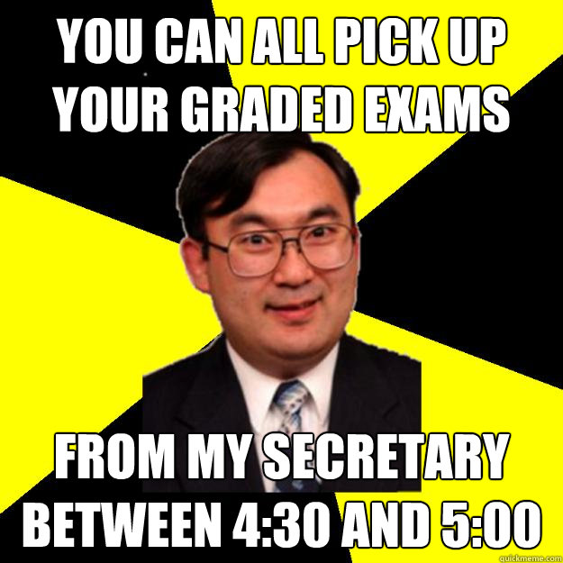 You can all pick up your graded exams from my secretary between 4:30 and 5:00  OCD engineering professor