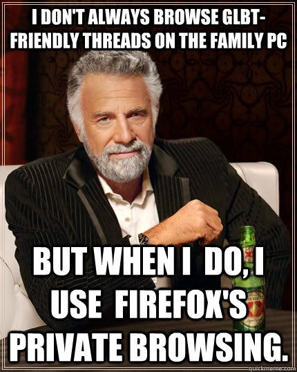 I don't always browse Glbt-friendly threads on the family PC But when I  do, I use  firefox's private browsing.   The Most Interesting Man In The World
