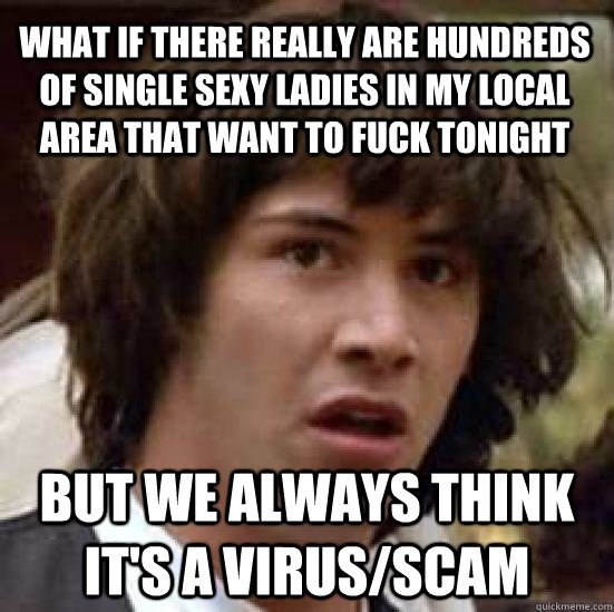 what if there really are hundreds of single sexy ladies in my local area that want to fuck tonight but we always think it's a virus/scam  conspiracy keanu
