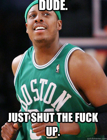 Dude. just shut the fuck up.  Paul Pierce Meme
