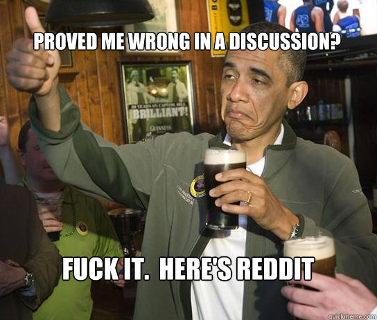 Proved me wrong in a discussion? Fuck it.  Here's reddit gold.  Upvoting Obama