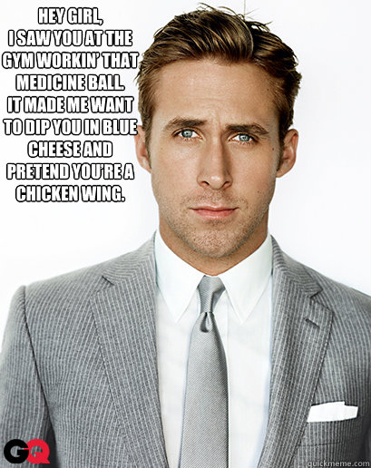 Hey girl,
I saw you at the gym workin’ that medicine ball.  
It made me want to dip you in blue cheese and pretend you’re a chicken wing.
   Ryan Gosling