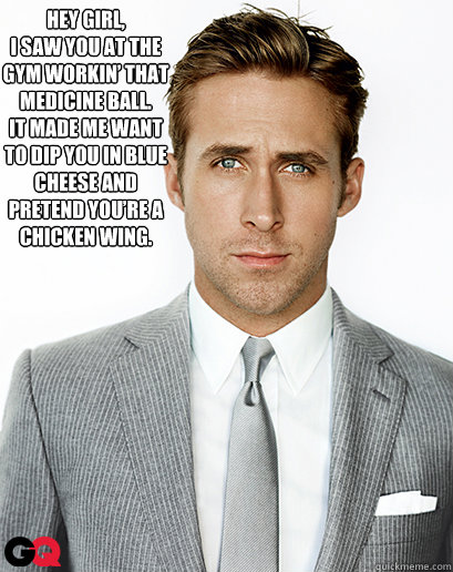 Hey girl,
I saw you at the gym workin’ that medicine ball.  
It made me want to dip you in blue cheese and pretend you’re a chicken wing.
  - Hey girl,
I saw you at the gym workin’ that medicine ball.  
It made me want to dip you in blue cheese and pretend you’re a chicken wing.
   Ryan Gosling