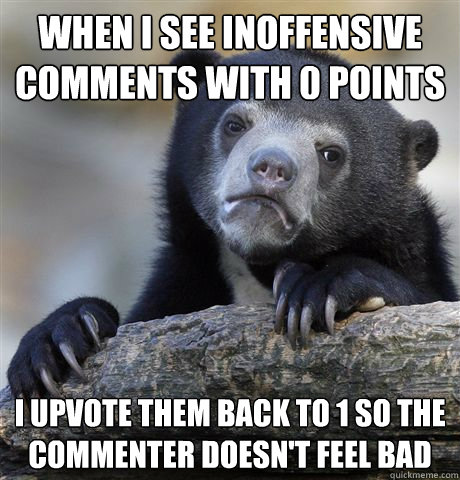 when i see inoffensive comments with 0 points i upvote them back to 1 so the commenter doesn't feel bad  Confession Bear