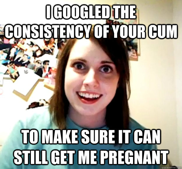 I googled the consistency of your cum To make sure it can still get me pregnant  Overly Attached Girlfriend