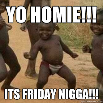 Yo Homie!!! Its Friday Nigga!!!  Its friday niggas