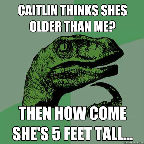 Caitlin thinks shes older than me? then how come she's 5 feet tall...  Philosoraptor