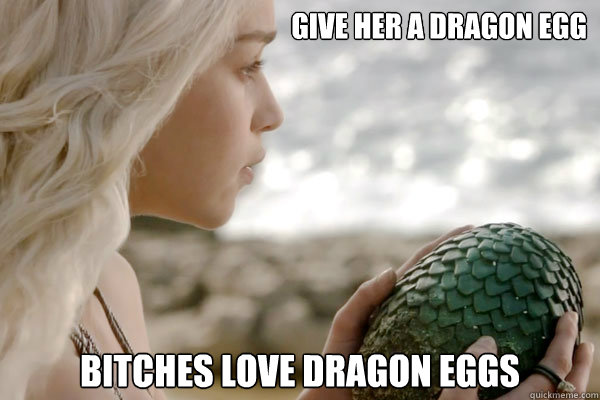 Give her a dragon egg Bitches love Dragon Eggs - Give her a dragon egg Bitches love Dragon Eggs  Khaleesi