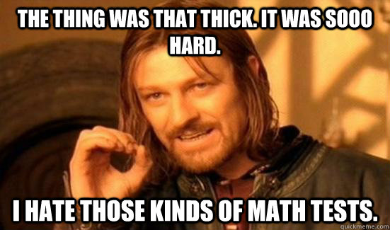 The thing was that thick. It was sooo hard. I hate those kinds of math tests.  Boromir