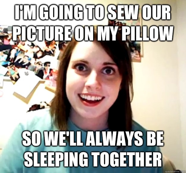 I'm going to sew our picture on my pillow So we'll always be sleeping together  Overly Attached Girlfriend