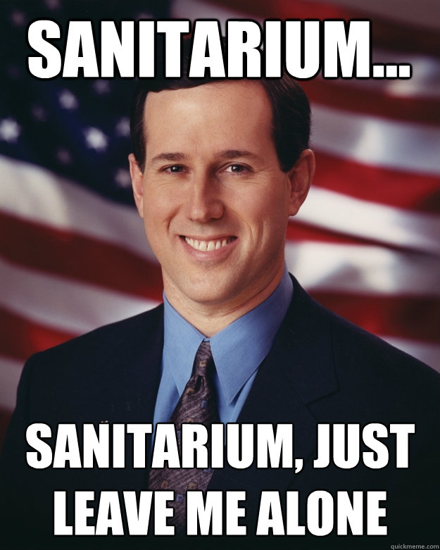Sanitarium...  Sanitarium, just leave me alone  Rick Santorum