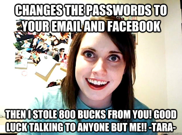 changes the passwords to your email and facebook then i stole 800 bucks from you! good luck talking to anyone but me!! -TARA- - changes the passwords to your email and facebook then i stole 800 bucks from you! good luck talking to anyone but me!! -TARA-  crazy girlfriend