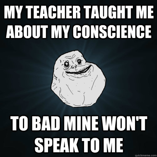 My teacher taught me about my conscience To bad mine won't speak to me  Forever Alone