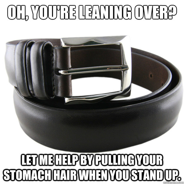 Oh, you're leaning over?  Let me help by pulling your stomach hair when you stand up.   