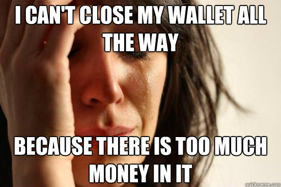 I can't close my wallet all the way Because there is too much money in it  First World Problems