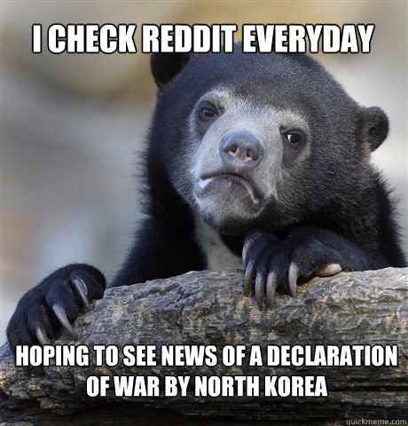 I check reddit everyday hoping to see news of a declaration of war by North Korea  Confession Bear