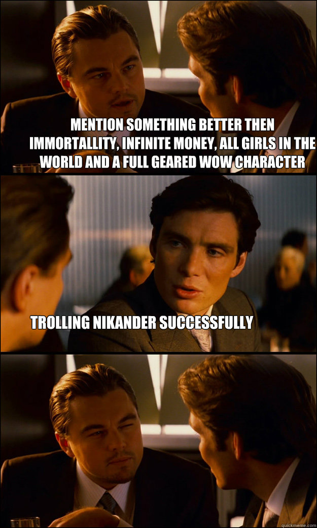 Mention something better then immortallity, infinite money, all girls in the world and a full geared wow character Trolling Nikander successfully - Mention something better then immortallity, infinite money, all girls in the world and a full geared wow character Trolling Nikander successfully  Inception