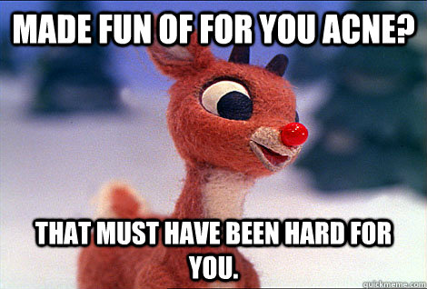 Made fun of for you Acne? That must have been hard for you.  Condescending Rudolph