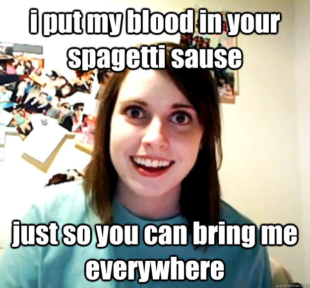 i put my blood in your spagetti sause just so you can bring me everywhere  Overly Attached Girlfriend