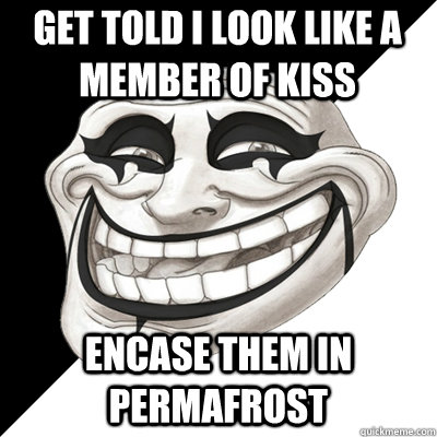 Get told I look like a member of kiss Encase them in permafrost  