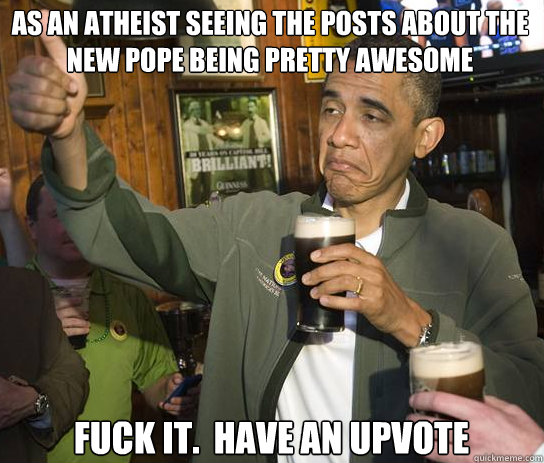 As an Atheist seeing the posts about the new Pope being pretty awesome Fuck it.  Have an upvote  Upvoting Obama