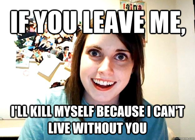 If you leave me, I'll kill myself because I can't live without you  Overly Attached Girlfriend