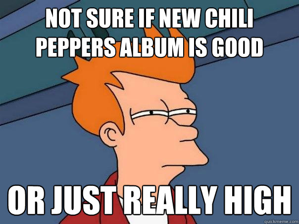 Not sure if new Chili Peppers Album is good Or just really high  Futurama Fry