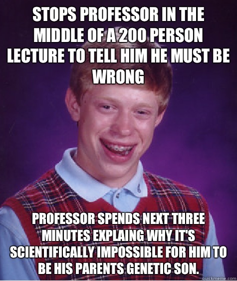 STOPS PROFESSOR IN THE MIDDLE OF A 200 PERSON LECTURE TO TELL HIM HE MUST BE WRONG PROFESSOR SPENDS NEXT THREE MINUTES EXPLAING WHY IT'S SCIENTIFICALLY IMPOSSIBLE FOR HIM TO BE HIS PARENTS GENETIC SON. - STOPS PROFESSOR IN THE MIDDLE OF A 200 PERSON LECTURE TO TELL HIM HE MUST BE WRONG PROFESSOR SPENDS NEXT THREE MINUTES EXPLAING WHY IT'S SCIENTIFICALLY IMPOSSIBLE FOR HIM TO BE HIS PARENTS GENETIC SON.  Bad Luck Brian