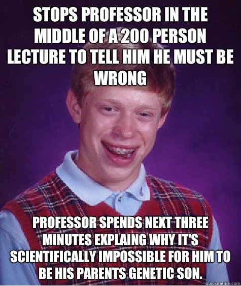 STOPS PROFESSOR IN THE MIDDLE OF A 200 PERSON LECTURE TO TELL HIM HE MUST BE WRONG PROFESSOR SPENDS NEXT THREE MINUTES EXPLAING WHY IT'S SCIENTIFICALLY IMPOSSIBLE FOR HIM TO BE HIS PARENTS GENETIC SON.  Bad Luck Brian