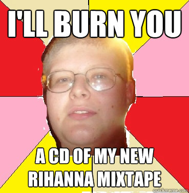 I'll burn you A CD of my new rihanna mixtape  Nonthreatening Teenager