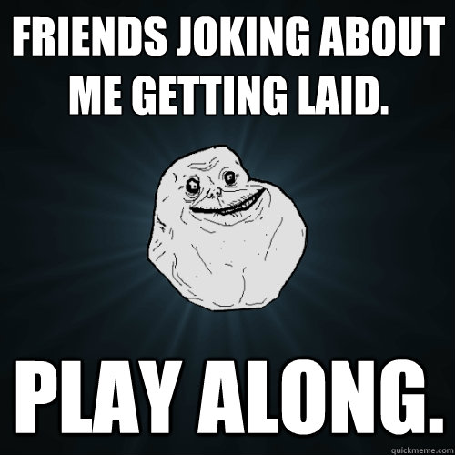 Friends joking about me getting laid. play along.  Forever Alone